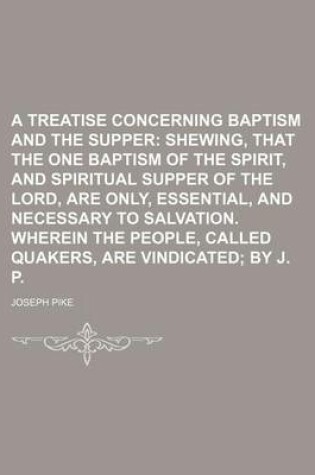 Cover of A Treatise Concerning Baptism and the Supper; Shewing, That the One Baptism of the Spirit, and Spiritual Supper of the Lord, Are Only, Essential, and Necessary to Salvation. Wherein the People, Called Quakers, Are Vindicated by J. P.