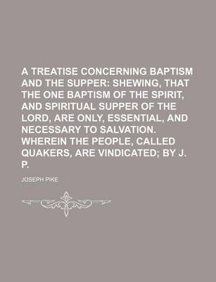 Book cover for A Treatise Concerning Baptism and the Supper; Shewing, That the One Baptism of the Spirit, and Spiritual Supper of the Lord, Are Only, Essential, and Necessary to Salvation. Wherein the People, Called Quakers, Are Vindicated by J. P.