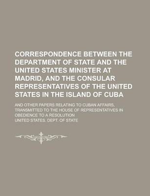 Book cover for Correspondence Between the Department of State and the United States Minister at Madrid, and the Consular Representatives of the United States in the Island of Cuba; And Other Papers Relating to Cuban Affairs, Transmitted to the House of