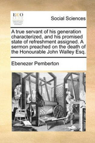 Cover of A true servant of his generation characterized, and his promised state of refreshment assigned. A sermon preached on the death of the Honourable John Walley Esq.