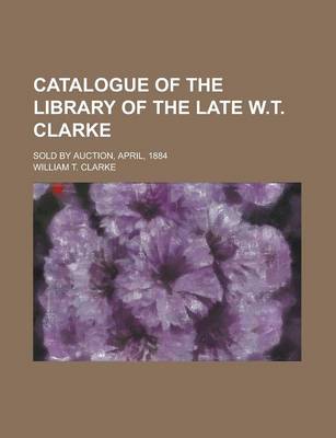 Book cover for Catalogue of the Library of the Late W.T. Clarke; Sold by Auction, April, 1884