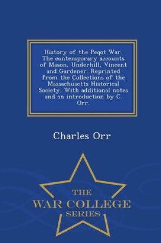 Cover of History of the Peqot War. the Contemporary Accounts of Mason, Underhill, Vincent and Gardener. Reprinted from the Collections of the Massachusetts Historical Society. with Additional Notes and an Introduction by C. Orr. - War College Series