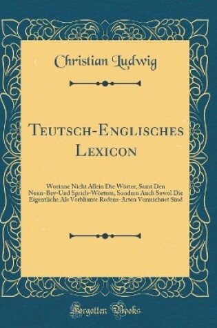 Cover of Teutsch-Englisches Lexicon: Worinne Nicht Allein Die Wörter, Samt Den Nenn-Bey-Und Sprich-Wörtern, Sondern Auch Sowol Die Eigentliche Als Verblümte Redens-Arten Verzeichnet Sind (Classic Reprint)