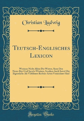 Book cover for Teutsch-Englisches Lexicon: Worinne Nicht Allein Die Wörter, Samt Den Nenn-Bey-Und Sprich-Wörtern, Sondern Auch Sowol Die Eigentliche Als Verblümte Redens-Arten Verzeichnet Sind (Classic Reprint)