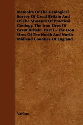 Cover of Memoirs Of The Geological Survey Of Great Britain And Of The Museum Of Practical Geology. The Iron Ores Of Great Britain. Part I.- The Iron Ores Of The North And North-Midland Counties Of England