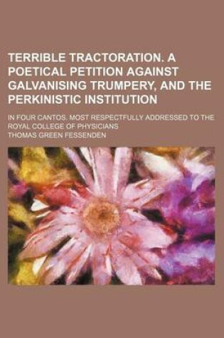 Cover of Terrible Tractoration. a Poetical Petition Against Galvanising Trumpery, and the Perkinistic Institution; In Four Cantos. Most Respectfully Addressed to the Royal College of Physicians