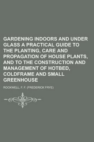 Cover of Gardening Indoors and Under Glass a Practical Guide to the Planting, Care and Propagation of House Plants, and to the Construction and Management of H