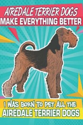 Cover of Airedale Terrier Dogs Make Everything Better I Was Born To Pet All The Airedale Terrier Dogs