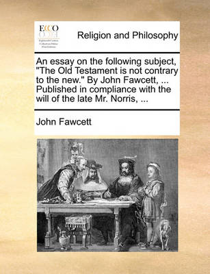 Book cover for An Essay on the Following Subject, the Old Testament Is Not Contrary to the New. by John Fawcett, ... Published in Compliance with the Will of the Late Mr. Norris, ...