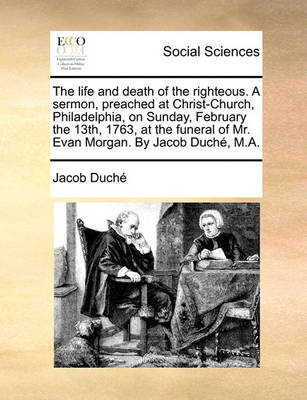 Book cover for The life and death of the righteous. A sermon, preached at Christ-Church, Philadelphia, on Sunday, February the 13th, 1763, at the funeral of Mr. Evan Morgan. By Jacob Duché, M.A.