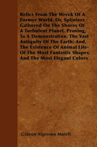 Cover of Relics From The Wreck Of A Former World, Or, Splinters Gathered On The Shores Of A Turbulent Planet. Proving, To A Demonstration, The Vast Antiquity Of The Earth; And, The Existence Of Animal Life-Of The Most Fantastic Shapes, And The Most Elegant Colors