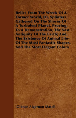 Book cover for Relics From The Wreck Of A Former World, Or, Splinters Gathered On The Shores Of A Turbulent Planet. Proving, To A Demonstration, The Vast Antiquity Of The Earth; And, The Existence Of Animal Life-Of The Most Fantastic Shapes, And The Most Elegant Colors