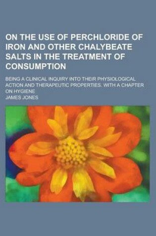 Cover of On the Use of Perchloride of Iron and Other Chalybeate Salts in the Treatment of Consumption; Being a Clinical Inquiry Into Their Physiological Action