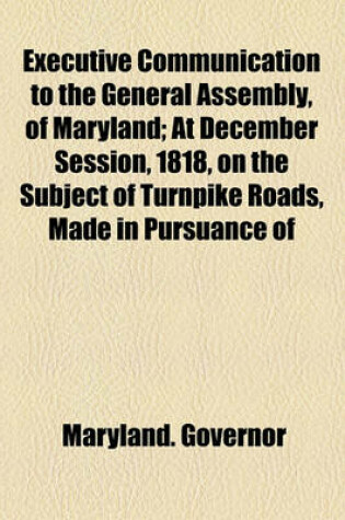 Cover of Executive Communication to the General Assembly, of Maryland; At December Session, 1818, on the Subject of Turnpike Roads, Made in Pursuance of