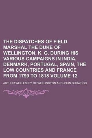 Cover of The Dispatches of Field Marshal the Duke of Wellington, K. G. During His Various Campaigns in India, Denmark, Portugal, Spain, the Low Countries and France from 1799 to 1818 Volume 12