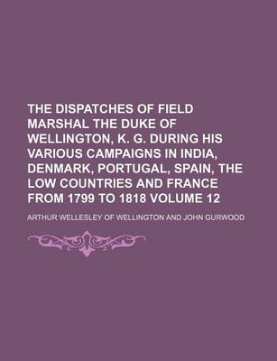 Book cover for The Dispatches of Field Marshal the Duke of Wellington, K. G. During His Various Campaigns in India, Denmark, Portugal, Spain, the Low Countries and France from 1799 to 1818 Volume 12