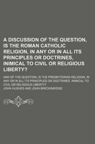 Cover of A Discussion of the Question, Is the Roman Catholic Religion, in Any or in All Its Principles or Doctrines, Inimical to Civil or Religious Liberty?; And of the Question, Is the Presbyterian Religion, in Any or in All Its Principles or Doctrines, Inimical