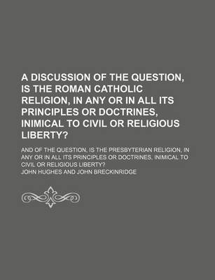 Book cover for A Discussion of the Question, Is the Roman Catholic Religion, in Any or in All Its Principles or Doctrines, Inimical to Civil or Religious Liberty?; And of the Question, Is the Presbyterian Religion, in Any or in All Its Principles or Doctrines, Inimical