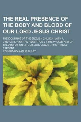 Cover of The Real Presence of the Body and Blood of Our Lord Jesus Christ; The Doctrine of the English Church, with a Vindication of the Reception by the Wicked and of the Adoration of Our Lord Jesus Christ Truly Present