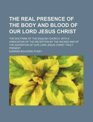 Book cover for The Real Presence of the Body and Blood of Our Lord Jesus Christ; The Doctrine of the English Church, with a Vindication of the Reception by the Wicked and of the Adoration of Our Lord Jesus Christ Truly Present