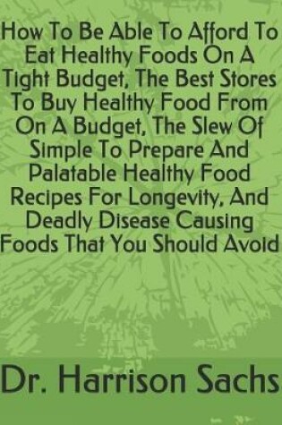 Cover of How To Be Able To Afford To Eat Healthy Foods On A Tight Budget, The Best Stores To Buy Healthy Food From On A Budget, The Slew Of Simple To Prepare And Palatable Healthy Food Recipes For Longevity, And Deadly Disease Causing Foods That You Should Avoid