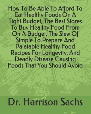 Book cover for How To Be Able To Afford To Eat Healthy Foods On A Tight Budget, The Best Stores To Buy Healthy Food From On A Budget, The Slew Of Simple To Prepare And Palatable Healthy Food Recipes For Longevity, And Deadly Disease Causing Foods That You Should Avoid