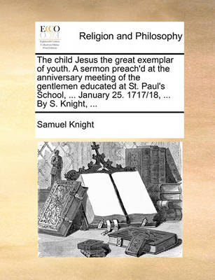 Book cover for The Child Jesus the Great Exemplar of Youth. a Sermon Preach'd at the Anniversary Meeting of the Gentlemen Educated at St. Paul's School, ... January 25. 1717/18, ... by S. Knight, ...