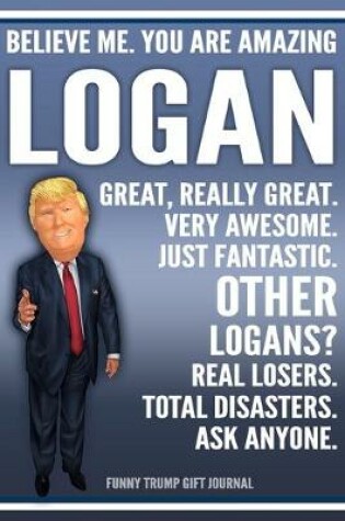 Cover of Funny Trump Journal - Believe Me. You Are Amazing Logan Great, Really Great. Very Awesome. Just Fantastic. Other Logans? Real Losers. Total Disasters. Ask Anyone. Funny Trump Gift Journal