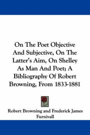 Cover of On The Poet Objective And Subjective, On The Latter's Aim, On Shelley As Man And Poet; A Bibliography Of Robert Browning, From 1833-1881