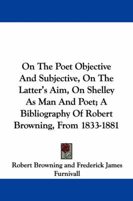 Book cover for On The Poet Objective And Subjective, On The Latter's Aim, On Shelley As Man And Poet; A Bibliography Of Robert Browning, From 1833-1881