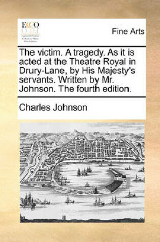 Cover of The Victim. a Tragedy. as It Is Acted at the Theatre Royal in Drury-Lane, by His Majesty's Servants. Written by Mr. Johnson. the Fourth Edition.