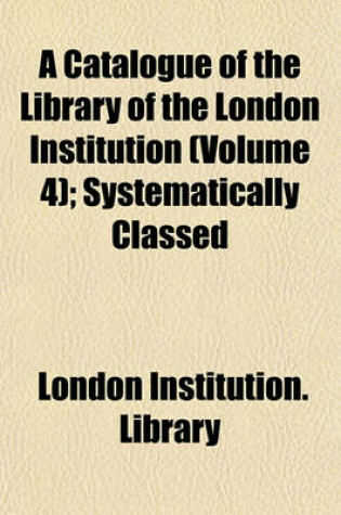 Cover of A Catalogue of the Library of the London Institution (Volume 4); Systematically Classed