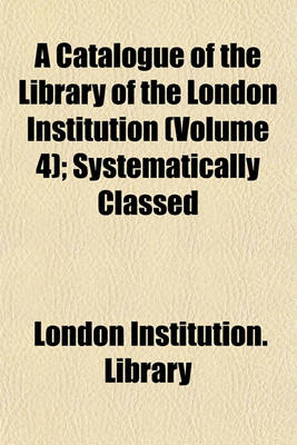 Book cover for A Catalogue of the Library of the London Institution (Volume 4); Systematically Classed