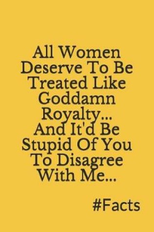 Cover of All Women Deserve to Be Treated Like Goddamn Royalty, and It'd Be Stupid of You to Disagree with Me, #facts