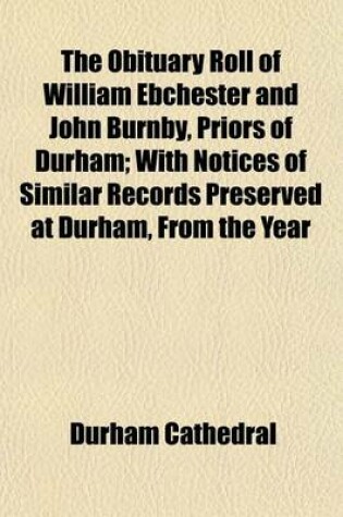 Cover of The Obituary Roll of William Ebchester and John Burnby, Priors of Durham; With Notices of Similar Records Preserved at Durham, from the Year