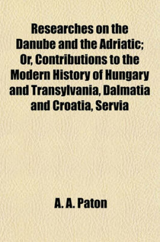 Cover of Researches on the Danube and the Adriatic; Or, Contributions to the Modern History of Hungary and Transylvania, Dalmatia and Croatia, Servia