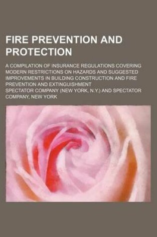 Cover of Fire Prevention and Protection; A Compilation of Insurance Regulations Covering Modern Restrictions on Hazards and Suggested Improvements in Building Construction and Fire Prevention and Extinguishment