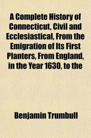 Cover of A Complete History of Connecticut, Civil and Ecclesiastical, from the Emigration of Its First Planters, from England, in the Year 1630, to the