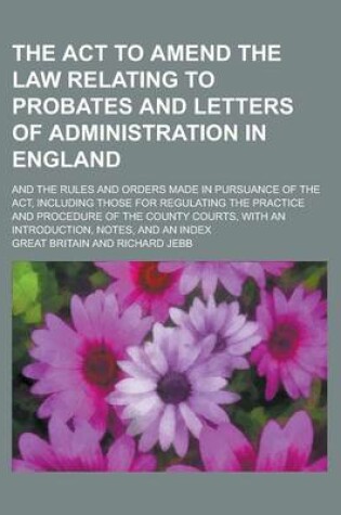 Cover of The ACT to Amend the Law Relating to Probates and Letters of Administration in England; And the Rules and Orders Made in Pursuance of the ACT, Including Those for Regulating the Practice and Procedure of the County Courts, with an