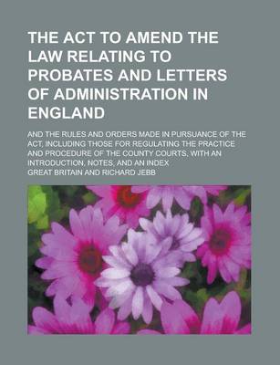 Book cover for The ACT to Amend the Law Relating to Probates and Letters of Administration in England; And the Rules and Orders Made in Pursuance of the ACT, Including Those for Regulating the Practice and Procedure of the County Courts, with an