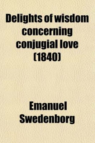 Cover of Delights of Wisdom Concerning Conjugial Love; After Which Follow Pleasures of Insanity Concerning Scortatory Love