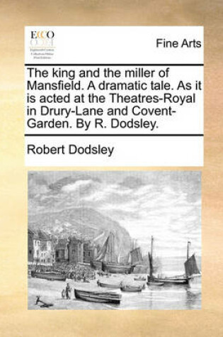 Cover of The King and the Miller of Mansfield. a Dramatic Tale. as It Is Acted at the Theatres-Royal in Drury-Lane and Covent-Garden. by R. Dodsley.