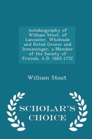 Cover of Autobiography of William Stout, of Lancaster, Wholesale and Retail Grocer and Ironmonger, a Member of the Society of Friends. A.D. 1665-1752 - Scholar's Choice Edition