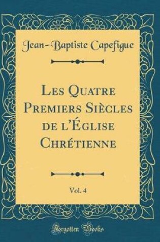 Cover of Les Quatre Premiers Siecles de l'Eglise Chretienne, Vol. 4 (Classic Reprint)