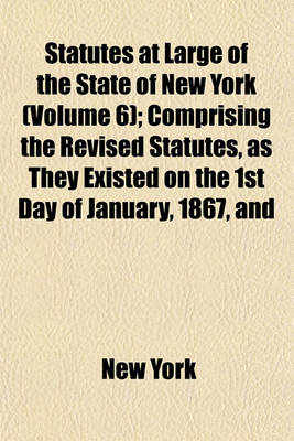 Book cover for Statutes at Large of the State of New York; Comprising the Revised Statutes, as They Existed on the 1st Day of January, 1867, and All the General Public Statutes Then in Force, with References to Judicial Decisions, and the Volume 6