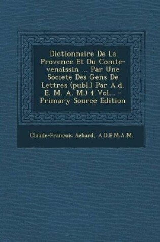 Cover of Dictionnaire de La Provence Et Du Comte-Venaissin ... Par Une Societe Des Gens de Lettres (Publ.) Par A.D. E. M. A. M.) 4 Vol...