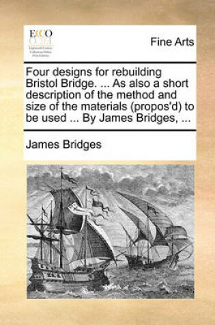 Cover of Four designs for rebuilding Bristol Bridge. ... As also a short description of the method and size of the materials (propos'd) to be used ... By James Bridges, ...