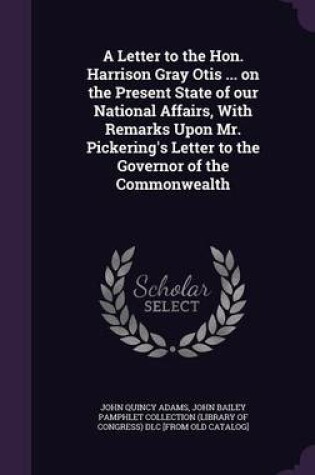 Cover of A Letter to the Hon. Harrison Gray Otis ... on the Present State of Our National Affairs, with Remarks Upon Mr. Pickering's Letter to the Governor of the Commonwealth