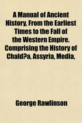 Cover of A Manual of Ancient History, from the Earliest Times to the Fall of the Western Empire. Comprising the History of Chaldaea, Assyria, Media,