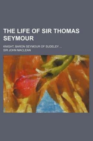 Cover of The Life of Sir Thomas Seymour; Knight, Baron Seymour of Sudeley